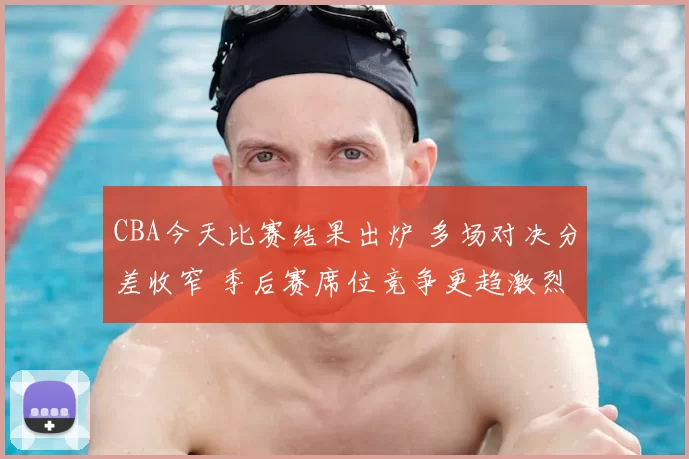 CBA今天比赛结果出炉 多场对决分差收窄 季后赛席位竞争更趋激烈