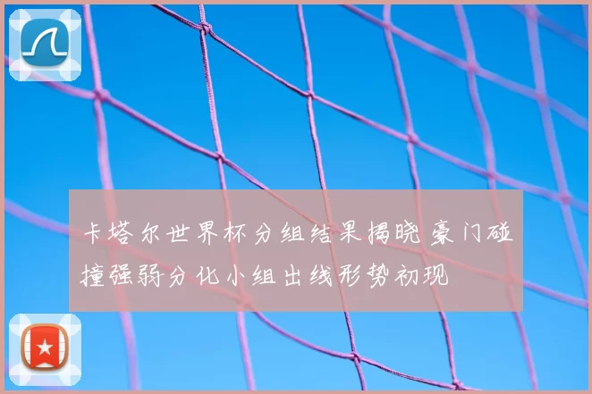 卡塔尔世界杯分组结果揭晓 豪门碰撞强弱分化小组出线形势初现