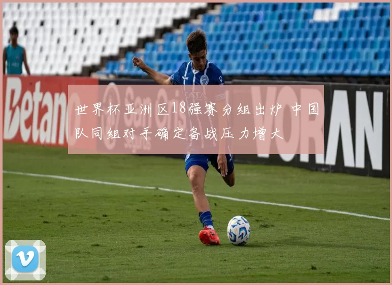 世界杯亚洲区18强赛分组出炉 中国队同组对手确定备战压力增大