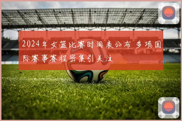 2024年女篮比赛时间表公布 多项国际赛事赛程密集引关注