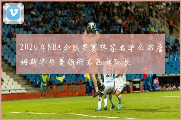 2020年NBA全明星赛阵容名单公布詹姆斯字母哥领衔东西部队长