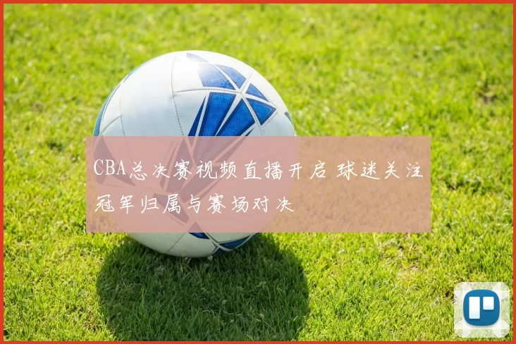 CBA总决赛视频直播开启 球迷关注冠军归属与赛场对决