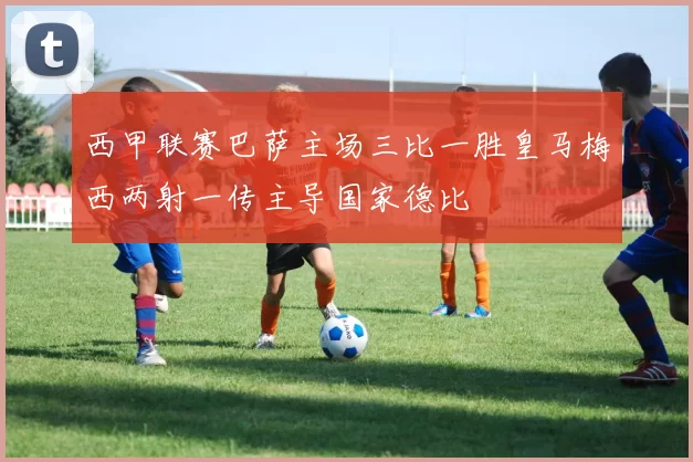 西甲联赛巴萨主场三比一胜皇马梅西两射一传主导国家德比
