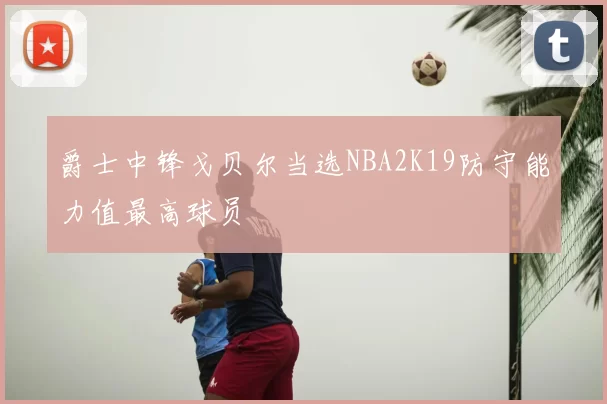 爵士中锋戈贝尔当选NBA2K19防守能力值最高球员