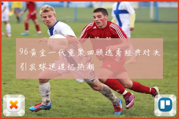 96黄金一代重聚回顾选秀经典对决引发球迷追忆热潮