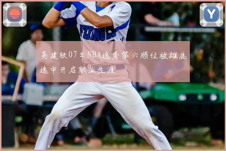 易建联07年NBA选秀第六顺位被雄鹿选中开启职业生涯