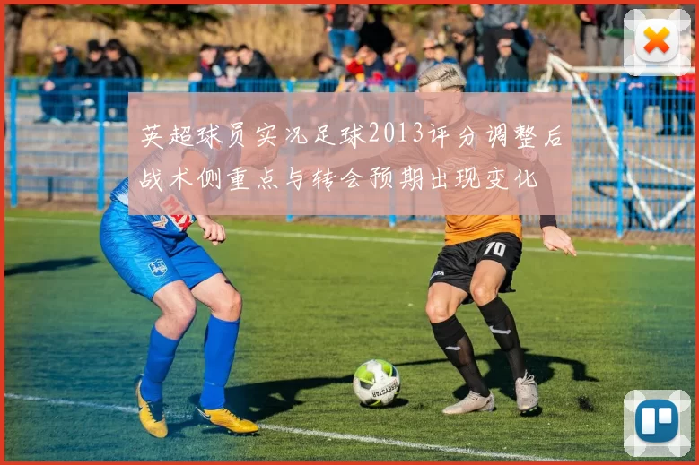 英超球员实况足球2013评分调整后战术侧重点与转会预期出现变化