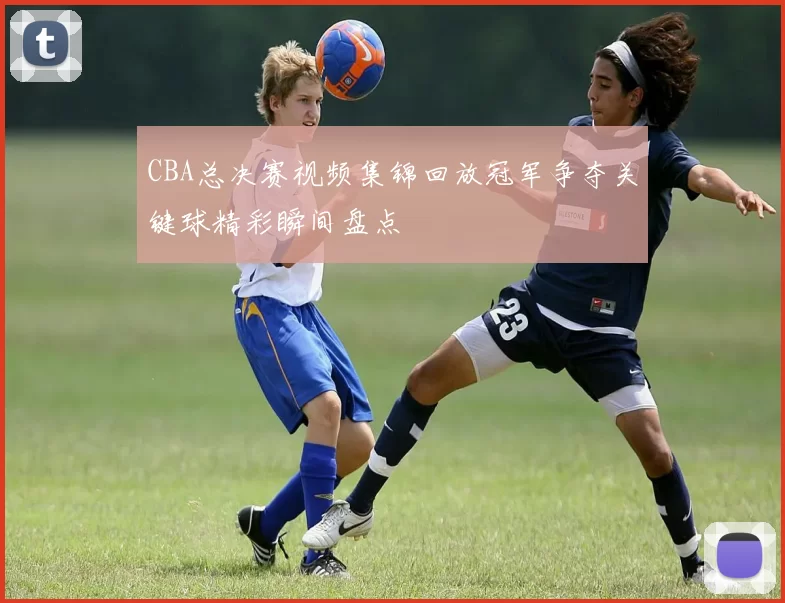 CBA总决赛视频集锦回放冠军争夺关键球精彩瞬间盘点