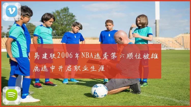 易建联2006年NBA选秀第六顺位被雄鹿选中开启职业生涯