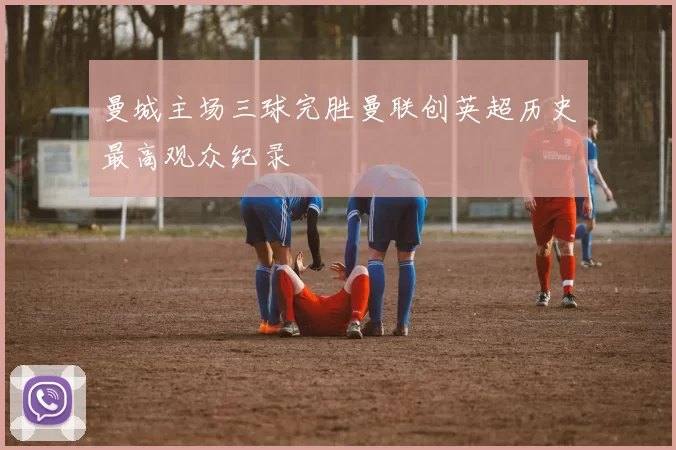 曼城主场三球完胜曼联创英超历史最高观众纪录