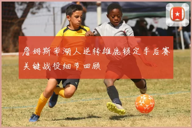 詹姆斯率湖人逆转雄鹿锁定季后赛关键战役细节回顾