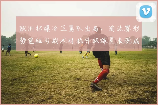 欧洲杯爆冷卫冕队出局，淘汰赛形势重组与战术对抗升级球员表现成关键