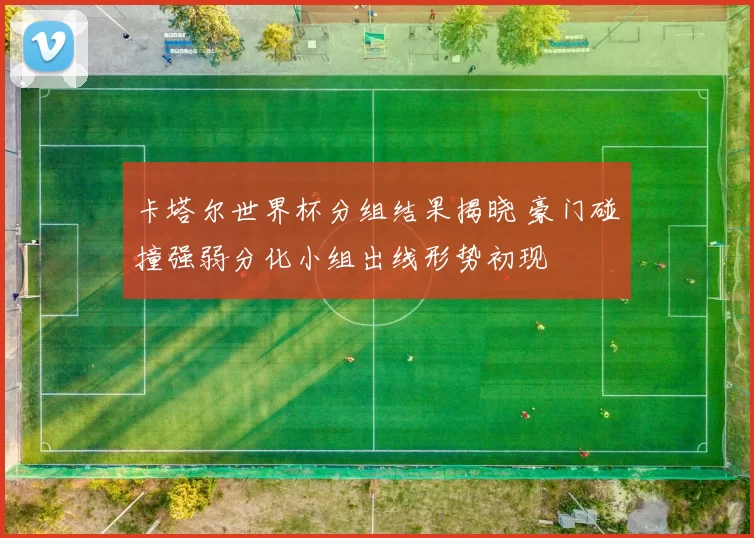 卡塔尔世界杯分组结果揭晓 豪门碰撞强弱分化小组出线形势初现