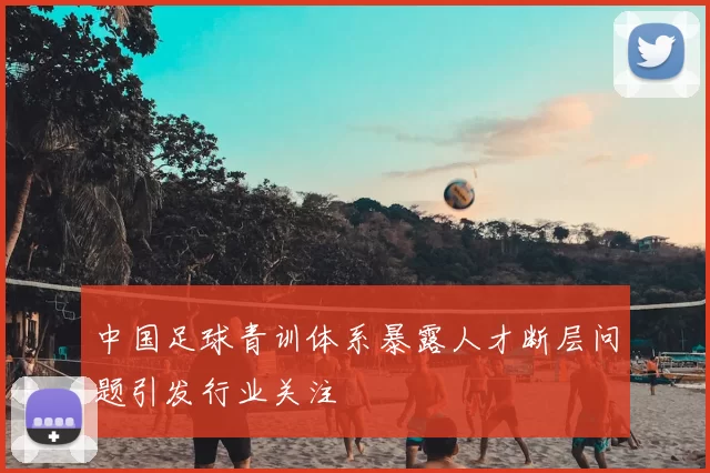 中国足球青训体系暴露人才断层问题引发行业关注