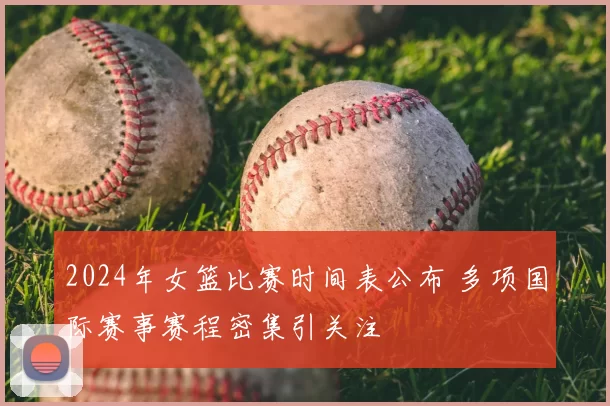 2024年女篮比赛时间表公布 多项国际赛事赛程密集引关注