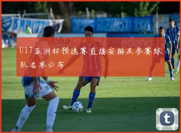 U17亚洲杯预选赛直播安排及参赛球队名单公布