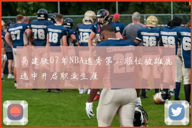 易建联07年NBA选秀第六顺位被雄鹿选中开启职业生涯