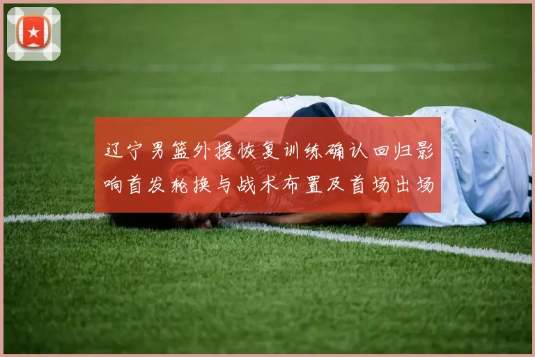 辽宁男篮外援恢复训练确认回归影响首发轮换与战术布置及首场出场时间