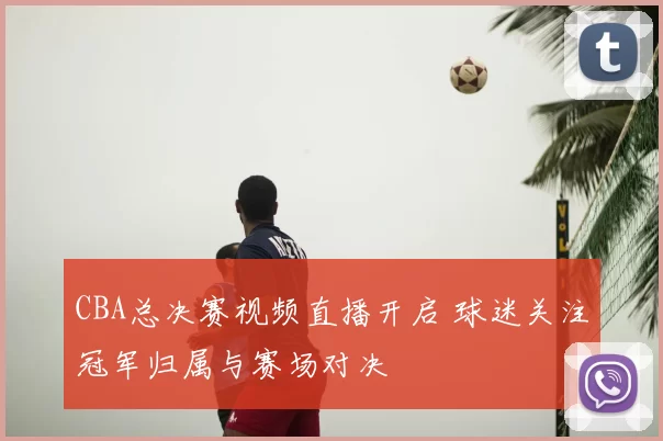 CBA总决赛视频直播开启 球迷关注冠军归属与赛场对决