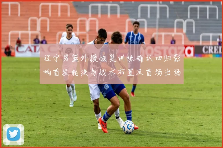 辽宁男篮外援恢复训练确认回归影响首发轮换与战术布置及首场出场时间