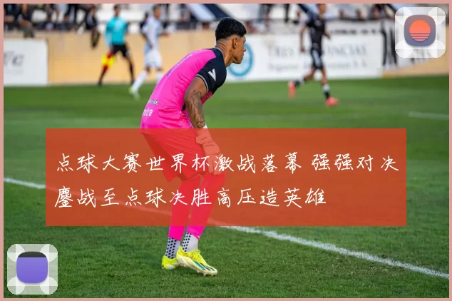 点球大赛世界杯激战落幕 强强对决鏖战至点球决胜高压造英雄