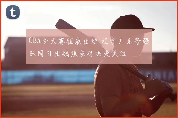 CBA今天赛程表出炉 辽宁广东等强队同日出战焦点对决受关注