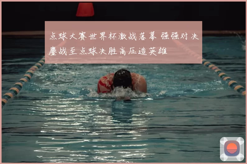 点球大赛世界杯激战落幕 强强对决鏖战至点球决胜高压造英雄