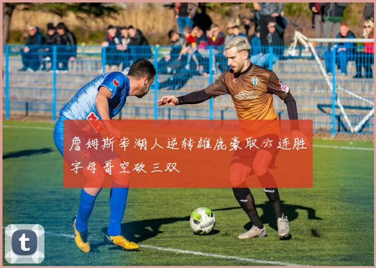 詹姆斯率湖人逆转雄鹿豪取六连胜字母哥空砍三双