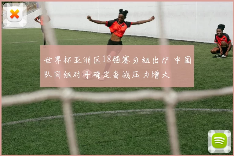 世界杯亚洲区18强赛分组出炉 中国队同组对手确定备战压力增大