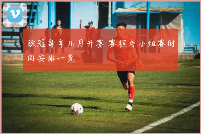 欧冠每年几月开赛 赛程与小组赛时间安排一览