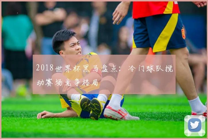 2018世界杯黑马盘点：冷门球队搅动赛场竞争格局