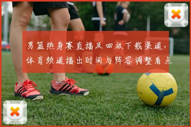 男篮热身赛直播及回放下载渠道,体育频道播出时间与阵容调整看点
