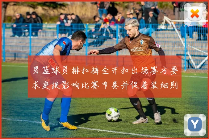 男篮球员排扣裤全开扣出场赛方要求更换影响比赛节奏并促着装细则审议
