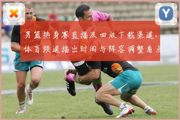 男篮热身赛直播及回放下载渠道，体育频道播出时间与阵容调整看点