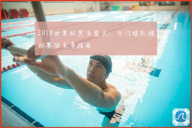 2018世界杯黑马盘点:冷门球队搅动赛场竞争格局