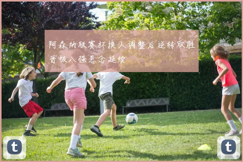 阿森纳联赛杯换人调整后逆转取胜晋级八强悬念延续