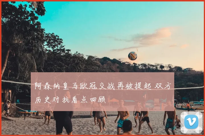 阿森纳皇马欧冠交战再被提起 双方历史对抗看点回顾