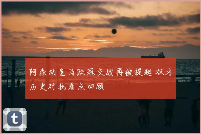 阿森纳皇马欧冠交战再被提起 双方历史对抗看点回顾